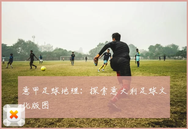 意甲足球地理：探索意大利足球文化版图