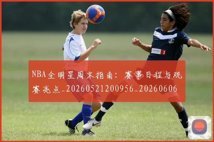 NBA全明星周末指南：赛事日程与观赛亮点_20260521200956_20260606165711